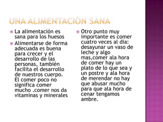 La alimentación es
sana para los huesos
 Alimentarse de forma
adecuada es buena
para crecer y el
desarrollo de las
personas, también
facilita el desarrollo
de nuestros cuerpo.
El comer poco no
significa comer
mucho .comer nos da
vitaminas y minerales




Otro punto muy
importante es comer
cuatro veces al dia:
desayunar un vaso de
leche y algo
mas,comer ala hora
de comer hay un
plato de lo que sea y
un postre y ala hora
de merendar no hay
que abusar mucho
para que ala hora de
cenar tengamos
ambre.

 