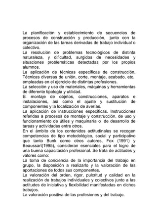 La planificación y establecimiento de secuencias de
procesos de construcción y producción, junto con la
organización de las tareas derivadas de trabajo individual o
colectivo.
La resolución de problemas tecnológicos de distinta
naturaleza, y dificultad, surgidos de necesidades y
situaciones problemáticas detectadas por los propios
alumnos.
La aplicación de técnicas específicas de construcción.
Técnicas diversas de unión, corte, montaje, acabado, etc.
empleadas en el ejercicio de distintas profesiones.
La selección y uso de materiales, máquinas y herramientas
de diferente tipología y utilidad.
El montaje de objetos, construcciones, aparatos e
instalaciones, así como el ajuste y sustitución de
componentes y la localización de averías.
La aplicación de instrucciones específicas. Instrucciones
referidas a procesos de montaje y construcción, de uso y
funcionamiento de útiles y maquinaría o de desarrollo de
tareas y actividades entre otros.
En el ámbito de los contenidos actitudinales se recogen
competencias de tipo metodológico, social y participativo
que tanto Bunk como otros autores, Fox (1991) y
Beaussart(1995), consideran esenciales para el logro de
una buena capacitación profesional. Se trata de actitudes y
valores como:
La toma de conciencia de la importancia del trabajo en
grupo, la disposición a realizarlo y la valoración de las
aportaciones de todos sus componentes.
La valoración del orden, rigor, pulcritud y calidad en la
realización de trabajos individuales y colectivos junto a las
actitudes de iniciativa y flexibilidad manifestadas en dichos
trabajos.
La valoración positiva de las profesiones y del trabajo.
 