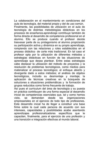 La colaboración en el mantenimiento en condiciones del
aula de tecnología, del material propio y del de uso común.
Finalmente, las posibilidades de utilización en el aula de
tecnología de distintas metodologías didácticas en los
procesos de enseñanza-aprendizaje contribuye también de
forma directa al desarrollo de competencia profesional en el
alumno. Ello se produce cuando el profesor decide
trasvasar parte de su protagonismo al alumno propiciando
su participación activa y dinámica en su propio aprendizaje,
rompiendo con las relaciones y roles establecidos en el
proceso didáctico de corte más tradicional. En tal caso el
profesor opta por la utilización de diferentes métodos y
estrategias didácticas en función de las situaciones de
aprendizaje que desea plantear. Entre estas estrategias
cabe destacar la utilización del método de proyectos y la
resolución de problemas tecnológicos, como medios para
materializar el proceso tecnológico; el enfoque abierto y
divergente dado a estos métodos; el análisis de objetos
tecnológicos, incluido su desmontaje y montaje; la
aplicación de técnicas creativas en la búsqueda de
soluciones a situaciones problemáticas y la formación de
grupos reducidos como forma frecuente de trabajo.
Así pues el curriculum del área de tecnología y su puesta
en práctica contribuyen de una forma especial al desarrollo
inicial de competencias esenciales que, tal y como hemos
visto,    se   demandan       desde     las   organizaciones
empresariales en el ejercicio de todo tipo de profesiones.
Este desarrollo inicial ha de llegar a constituir una base
firme sobre la cual cada persona de acuerdo con sus
intereses, capacidades y posibilidades acabe asentando
aprendizajes profesionalizadores específicos que le
capaciten, finalmente, para el ejercicio de una profesión y
una transición e integración efectivas al mundo laboral.
 