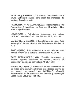 HAMEL,G. y PRAHALAD,C.K. (1995): Compitiendo por el
futuro. Estrategia crucial para crear los mercados del
mañana. Barcelona: Ariel.

HAMMER,M. y CHAMPY,J.(1993): Reengineering the
Corporation: A Manifesto for Business Revolution. New
York: HarperBusiness .

LEWIS,T.(1991): “Introducing technology into school
curricula”, Journal of Curriculum Studies, 23, 2, 141-154.

MANZANO,J. y otros(1984): “La reforma que viene. Área
tecnológica”, Nueva Revista de Enseñanzas Medias, 4,
7-10.

ROJO,M.(1994): “Las empresas aprecian cada vez más
valores propios de la persona”, El Periódico, 19-01-94.

SÁEZ FERNÁNDEZ,F.(1994): “Cambio tecnológico y
empleo: algunas cuestiones de interés”, Revista de
Economía y Sociología del Trabajo, 19-20, 75-83.

WALENCIK,V.J.(1991): “Evaluación de las habilidades de
los niños para resolver problemas tecnológicos: control de
los logros progresivos”, en LAYTON,D. (Coord.):
Innovaciones en la educación en ciencias y tecnología.
Vol.III. París: UNESCO. 131-146.
 