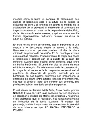 moverlo como si fuera un péndulo. Si calculamos que
cuando el barómetro esta a la altura de la azotea la
gravedad es cero y si tenemos en cuenta la medida de la
aceleración de la gravedad al descender el barómetro en
trayectoria circular al pasar por la perpendicular del edificio,
de la diferencia de estos valores, y aplicando una sencilla
formula trigonométrica, podríamos calcular, sin duda, la
altura del edificio.

En este mismo estilo de sistema, atas el barómetro a una
cuerda y lo descuelgas desde la azotea a la calle.
Usándolo como un péndulo puedes calcular la altura
midiendo su periodo de presesión. En fin, concluyo, existen
otras muchas maneras. Probablemente, la mejor sea coger
el barómetro y golpear con el la puerta de la casa del
conserje. Cuando abra, decirle: señor conserje, aquí tengo
un bonito barómetro. Si usted me dice la altura de este
edificio, se lo regalo. En este momento de la conversación,
le pregunte si no conocía la respuesta convencional al
problema (la diferencia de presión marcada por un
barómetro en dos lugares diferentes nos proporciona la
diferencia de altura entre ambos lugares) evidentemente,
dijo que la conocía, pero que durante sus estudios, sus
profesores habían intentado enseñarle a pensar.

El estudiante se llamaba Niels Bohr, físico danés, premio
Nóbel de Física en 1922, mas conocido por ser el primero
en proponer el modelo de átomo con protones y neutrones
y los electrones que lo rodeaban. Fue fundamentalmente
un innovador de la teoría cuántica. Al margen del
personaje, lo divertido y curioso de la anécdota, lo esencial
de esta historia es que LE HABÍAN ENSEÑADO A
PENSAR.
 