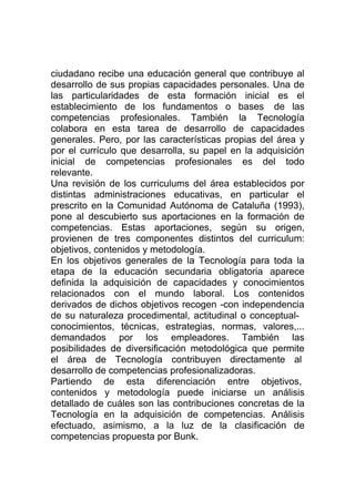 ciudadano recibe una educación general que contribuye al
desarrollo de sus propias capacidades personales. Una de
las particularidades de esta formación inicial es el
establecimiento de los fundamentos o bases de las
competencias profesionales. También la Tecnología
colabora en esta tarea de desarrollo de capacidades
generales. Pero, por las características propias del área y
por el currículo que desarrolla, su papel en la adquisición
inicial de competencias profesionales es del todo
relevante.
Una revisión de los curriculums del área establecidos por
distintas administraciones educativas, en particular el
prescrito en la Comunidad Autónoma de Cataluña (1993),
pone al descubierto sus aportaciones en la formación de
competencias. Estas aportaciones, según su origen,
provienen de tres componentes distintos del curriculum:
objetivos, contenidos y metodología.
En los objetivos generales de la Tecnología para toda la
etapa de la educación secundaria obligatoria aparece
definida la adquisición de capacidades y conocimientos
relacionados con el mundo laboral. Los contenidos
derivados de dichos objetivos recogen -con independencia
de su naturaleza procedimental, actitudinal o conceptual-
conocimientos, técnicas, estrategias, normas, valores,...
demandados por los empleadores. También las
posibilidades de diversificación metodológica que permite
el área de Tecnología contribuyen directamente al
desarrollo de competencias profesionalizadoras.
Partiendo de esta diferenciación entre objetivos,
contenidos y metodología puede iniciarse un análisis
detallado de cuáles son las contribuciones concretas de la
Tecnología en la adquisición de competencias. Análisis
efectuado, asimismo, a la luz de la clasificación de
competencias propuesta por Bunk.
 