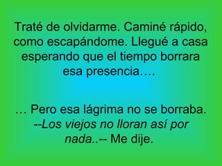 Traté de olvidarme. Caminé rápido,
como escapándome. Llegué a casa
esperando que el tiempo borrara
esa presencia….
… Pero esa lágrima no se borraba.
--Los viejos no lloran así por
nada..-- Me dije.
 