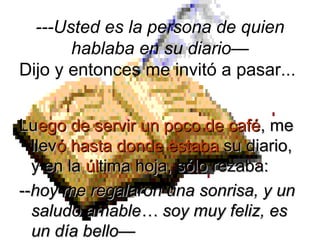 LuLuego de servir un poco de caféego de servir un poco de café, me, me
llevllevó hasta donde estabaó hasta donde estaba su diario,su diario,
y en lay en la úlúltima hoja, sólo rezaba:tima hoja, sólo rezaba:
----hoy me regalaron una sonrisa, y unhoy me regalaron una sonrisa, y un
saludo amable… soy muy feliz, essaludo amable… soy muy feliz, es
un día bello—un día bello—
---Usted es la persona de quien
hablaba en su diario—
Dijo y entonces me invitó a pasar...
 