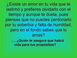 ¿Existe un amor en tu vida que te
lastimó y prefieres olvidarlo con el
tiempo y aunque te duela, pues
piensas que no puedes perdonarlo
por tu soberbia y falta de humildad,
pero en el fondo sabes que lo
amas?
…. ¿Quién te asegura que habrá
vida para tus propósitos?
 