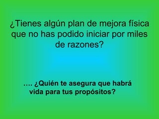¿Tienes algún plan de mejora física
que no has podido iniciar por miles
de razones?
…. ¿Quién te asegura que habrá
vida para tus propósitos?
 