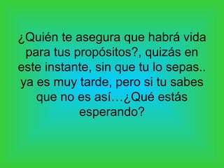 ¿Quién te asegura que habrá vida
para tus propósitos?, quizás en
este instante, sin que tu lo sepas..
ya es muy tarde, pero si tu sabes
que no es así…¿Qué estás
esperando?
 