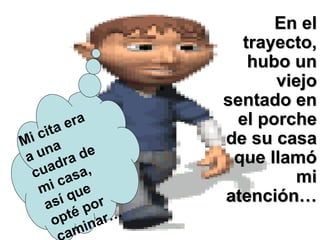 En elEn el
trayecto,trayecto,
hubo unhubo un
viejoviejo
sentado ensentado en
el porcheel porche
de su casade su casa
que llamóque llamó
mimi
atención…atención…
Mi cita era
a una
cuadra de
mi casa,
así que
opté por
aminar…
 