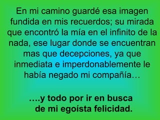 En mi camino guardé esa imagen
fundida en mis recuerdos; su mirada
que encontró la mía en el infinito de la
nada, ese lugar donde se encuentran
mas que decepciones, ya que
inmediata e imperdonablemente le
había negado mi compañía…
….y todo por ir en busca
de mi egoísta felicidad.
 
