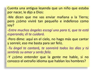Cuenta una antigua leyenda que un niño que estaba
por nacer, le dijo a Dios:
-Me dicen que me vas enviar mañana a la Tierra;
pero ¿cómo viviré tan pequeño e indefenso como
soy?
-Entre muchos ángeles escogí uno para ti, que te está
esperando; él te cuidará.
-Pero dime: aquí en el cielo, no hago más que cantar
y sonreír, eso me basta para ser feliz.
-Tu ángel te cantará, te sonreirá todos los días y tú
sentirás su amor y serás feliz.
-Y ¿cómo entender que la gente me hable, si no
conozco el extraño idioma que hablan los hombres?
 