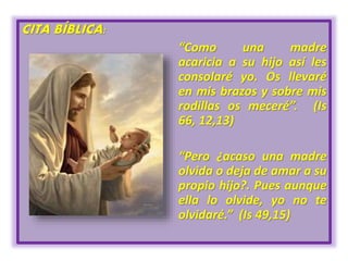 CITA BÍBLICA:
“Como una madre
acaricia a su hijo así les
consolaré yo. Os llevaré
en mis brazos y sobre mis
rodillas os meceré”. (Is
66, 12,13)
“Pero ¿acaso una madre
olvida o deja de amar a su
propio hijo?. Pues aunque
ella lo olvide, yo no te
olvidaré.” (Is 49,15)
 