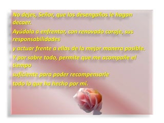 No dejes, Señor, que los desengaños le hagan
decaer.
Ayúdala a enfrentar, con renovado coraje, sus
responsabilidades
y actuar frente a ellas de la mejor manera posible.
Y por sobre todo, permite que me acompañe el
tiempo
suficiente para poder recompensarle
todo lo que ha hecho por mí.
 