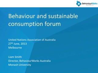 Behaviour and sustainable
consumption forum
United Nations Association of Australia
27th June, 2013
Melbourne
Liam Smith
Director, BehaviourWorks Australia
Monash University
 