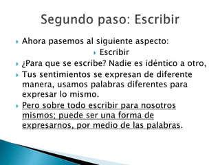  Ahora pasemos al siguiente aspecto:
 Escribir
 ¿Para que se escribe? Nadie es idéntico a otro,
 Tus sentimientos se expresan de diferente
manera, usamos palabras diferentes para
expresar lo mismo.
 Pero sobre todo escribir para nosotros
mismos; puede ser una forma de
expresarnos, por medio de las palabras.
 