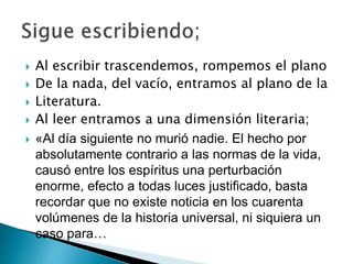  Al escribir trascendemos, rompemos el plano
 De la nada, del vacío, entramos al plano de la
 Literatura.
 Al leer entramos a una dimensión literaria;
 «Al día siguiente no murió nadie. El hecho por
absolutamente contrario a las normas de la vida,
causó entre los espíritus una perturbación
enorme, efecto a todas luces justificado, basta
recordar que no existe noticia en los cuarenta
volúmenes de la historia universal, ni siquiera un
caso para…
 