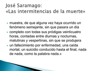  muestra, de que alguna vez haya ocurrido un
fenómeno semejante, sin que pasara un día
 completo con todas sus pródigas veinticuatro
horas, contadas entre diurnas y nocturnas,
matutinas y vespertinas, sin que se produjera
 un fallecimiento por enfermedad, una caída
mortal, un suicidio conducido hasta el final, nada
de nada, como la palabra nada.»
 