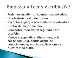  Podemos escribir un cuento, una anécdota,
 Una historia real o de ficción.
 Recontar algo que nos contaron y volverlo a
 Contar de mejor manera.
 Pero sobre todo dar el segundo paso;
escribir;
 Vamos a expandir el disco duro, más
capacidad RAM, banda ancha de
conocimientos, muchos aplicaciones en
nuestra vida diaria.
 