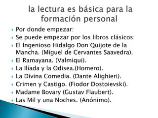  Por donde empezar:
 Se puede empezar por los libros clásicos:
 El Ingenioso Hidalgo Don Quijote de la
Mancha. (Miguel de Cervantes Saavedra).
 El Ramayana. (Valmiqui).
 La Ilíada y la Odisea.(Homero).
 La Divina Comedia. (Dante Alighieri).
 Crimen y Castigo. (Fiodor Dostoievski).
 Madame Bovary (Gustav Flaubert).
 Las Mil y una Noches. (Anónimo).
 