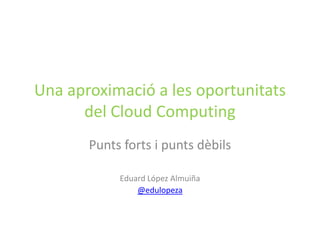 Una aproximació a les oportunitats
      del Cloud Computing
       Punts forts i punts dèbils

            Eduard López Almuiña
                @edulopeza
 