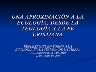 UNA APROXIMACIÓN A LA ECOLOGÍA, DESDE LA TEOLOGÍA Y LA FE CRISTIANA REFLEXIONES EN TORNO A LA ECOLOGÍA EN LA SEMANA DE LA TIERRA DR. SERGIO OJEDA CARCAMO 22 DE ABRIL DE 2003 