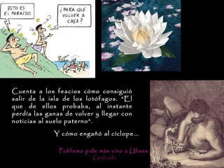 Cuenta a los feacios cómo consiguió
salir de la isla de los lotófagos. “El
que de ellos probaba, al instante
perdía las ganas de volver y llegar con
noticias al suelo paterno”.

             Y cómo engañó al cíclope...

               Polifemo pide más vino a Ulises .
                           Grabado.
 