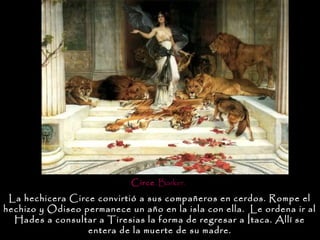 Circe. Barker.

 La hechicera Circe convirtió a sus compañeros en cerdos. Rompe el
hechizo y Odiseo permanece un año en la isla con ella. Le ordena ir al
  Hades a consultar a Tiresias la forma de regresar a Ítaca. Allí se
                  entera de la muerte de su madre.
 