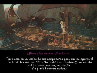Ulises y las sirenas. Waterhouse.
Puso cera en los oídos de sus compañeros para que no oyeran el
 canto de las sirenas. “Yo sólo podré escucharlas. Si os mando
                 aflojar esas cuerdas, me ataréis
                    sin piedad nuevos nudos.”
 