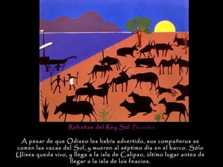 Rebaños del Rey Sol . Bearden.

 A pesar de que Odiseo les había advertido, sus compañeros se
comen las vacas del Sol, y mueren al séptimo día en el barco. Sólo
Ulises queda vivo, y llega a la isla de Calipso, último lugar antes de
                   llegar a la isla de los feacios.
 