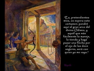 “Ea, pretendientes
míos, os espera este
  certamen: pondré
aquí el gran arco del
   divino Odiseo, y
    aquél que más
fácilmente lo maneje,
   lo tienda y haga
pasar una flecha por
  el ojo de las doce
  segures, será con
  quien yo me vaya.”



Wyeth
 