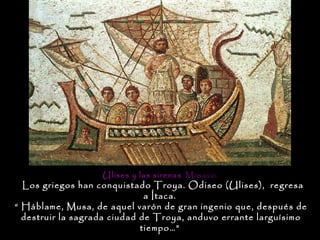 Ulises y las sirenas . Mosaico.
  Los griegos han conquistado Troya. Odiseo (Ulises), regresa
                              a Ítaca.
“ Háblame, Musa, de aquel varón de gran ingenio que, después de
  destruir la sagrada ciudad de Troya, anduvo errante larguísimo
                             tiempo…”
 