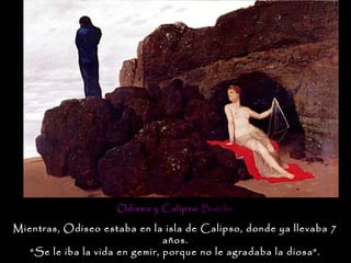 Odiseo y Calipso . Boëclin.

Mientras, Odiseo estaba en la isla de Calipso, donde ya llevaba 7
                                años.
   “Se le iba la vida en gemir, porque no le agradaba la diosa”.
 