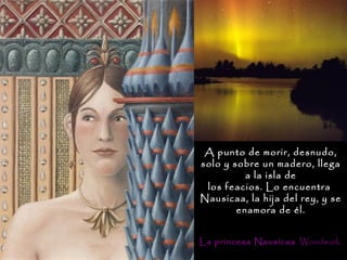 A punto de morir, desnudo,
solo y sobre un madero, llega
          a la isla de
 los feacios. Lo encuentra
Nausicaa, la hija del rey, y se
        enamora de él.


La princesa Nausicaa . Woodwark
 