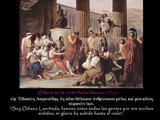 Odiseo en la corte de los feacios. Hayez
εἴ μ᾽ Ὀ δυσεὺ ς Λαερτιά δης, ὃ ς πᾶ σι δό λοισιν ἀ νθρώ ποισι μέ λω, καί μευ κλέ ος
                                  οὐ ρανὸ ν ἵ κει.
“Soy Odiseo Laertíada, famoso entre todas las gentes por mis muchos
                 ardides; mi gloria ha subido hasta el cielo”.
 