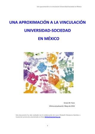 Una aproximación a la vinculación Universidad-Sociedad en México




UNA APROXIMACIÓN A LA VINCULACIÓN
             UNIVERSIDAD-SOCIEDAD
                                 EN MÉXICO




                                                                      Grazia M. Fiore
                                                  Última actualización: Mayo de 2010




  Este documento ha sido realizado con la colaboración de Laura Elizabeth Manjarrez Bastidas a
  través del servicio de voluntariado en línea OnlineVolunteering.org




                                              1
 