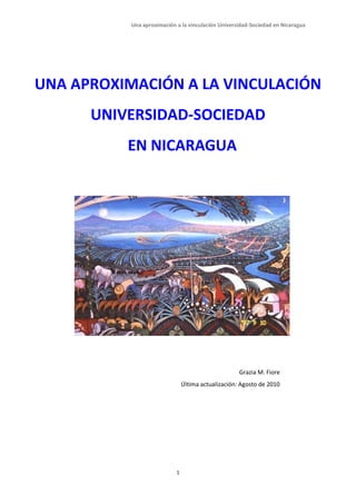 Una aproximación a la vinculación Universidad-Sociedad en Nicaragua




UNA APROXIMACIÓN A LA VINCULACIÓN
      UNIVERSIDAD-SOCIEDAD
          EN NICARAGUA




                                                     Grazia M. Fiore
                                Última actualización: Agosto de 2010




                            1
 