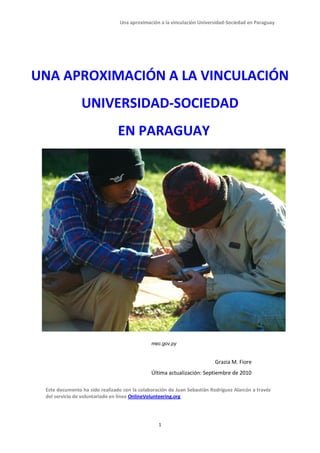 Una aproximación a la vinculación Universidad-Sociedad en Paraguay




UNA APROXIMACIÓN A LA VINCULACIÓN
                UNIVERSIDAD-SOCIEDAD
                                EN PARAGUAY




                                              mec.gov.py


                                                                          Grazia M. Fiore
                                              Última actualización: Septiembre de 2010

 Este documento ha sido realizado con la colaboración de Juan Sebastián Rodríguez Alarcón a través
 del servicio de voluntariado en línea OnlineVolunteering.org




                                                 1
 