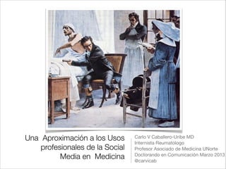 Una Aproximación a los Usos      Carlo V Caballero-Uribe MD

                                 Internista Reumatologo 

    profesionales de la Social   Profesor Asociado de Medicina UNorte 

          Media en Medicina      Doctorando en Comunicación Marzo 2013

                                 @carvicab
 