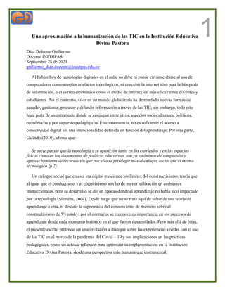 1
Una aproximación a la humanización de las TIC en la Institución Educativa
Divina Pastora
Díaz Deluque Guillermo
Docente INEDIPAS
Septiembre 28 de 2021
guillermo_diaz.docente@inedipas.edu.co
Al hablar hoy de tecnologías digitales en el aula, no debe ni puede circunscribirse al uso de
computadoras como simples artefactos tecnológicos, ni concebir la internet sólo para la búsqueda
de información, o el correo electrónico como el medio de interacción más eficaz entre docentes y
estudiantes. Por el contrario, vivir en un mundo globalizado ha demandado nuevas formas de
acceder, gestionar, procesar y difundir información a través de las TIC; sin embargo, todo esto
hace parte de un entramado donde se conjugan entre otros, aspectos socioculturales, políticos,
económicos y por supuesto pedagógicos. En consecuencia, no es suficiente el acceso a
conectividad digital sin una intencionalidad definida en función del aprendizaje. Por otra parte,
Galindo (2010), afirma que:
Se suele pensar que la tecnología y su aparición tanto en los currículos y en los espacios
físicos como en los documentos de políticas educativas, son ya sinónimos de vanguardia y
aprovechamiento de recursos sin que por ello se privilegie más el enfoque social que el mismo
tecnológico (p.2).
Un enfoque social que en esta era digital trasciende los límites del constructivismo, teoría que
al igual que el conductismo y el cognitivismo son las de mayor utilización en ambientes
instruccionales, pero su desarrollo se dio en épocas donde el aprendizaje no había sido impactado
por la tecnología (Siemens, 2004). Desde luego que no se trata aquí de saltar de una teoría de
aprendizaje a otra, ni discutir la supremacía del conectivismo de Siemens sobre el
constructivismo de Vygotsky; por el contrario, se reconoce su importancia en los procesos de
aprendizaje desde cada momento histórico en el que fueron desarrolladas. Pero más allá de éstas,
el presente escrito pretende ser una invitación a dialogar sobre las experiencias vividas con el uso
de las TIC en el marco de la pandemia del Covid – 19 y sus implicaciones en las prácticas
pedagógicas, como un acto de reflexión para optimizar su implementación en la Institución
Educativa Divina Pastora, desde una perspectiva más humana que instrumental.
 