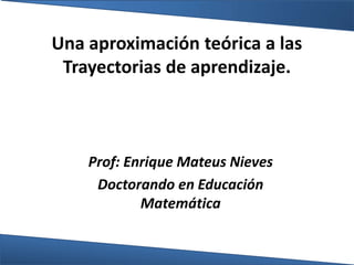 Una aproximación teórica a las
Trayectorias de aprendizaje.
Prof: Enrique Mateus Nieves
Doctorando en Educación
Matemática
 