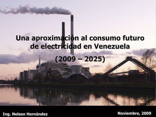 Una aproximación al consumo futuro de electricidad en Venezuela (2009 – 2025) Noviembre, 2009 Ing. Nelson Hernández 
