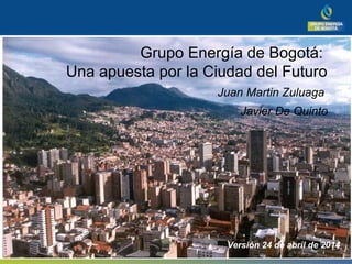 Grupo Energía de Bogotá:
Una apuesta por la Ciudad del Futuro
Juan Martin Zuluaga
Javier De Quinto
Versión 24 de abril de 2014
 