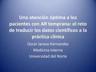 Una atención óptima a los pacientes con AR temprana: el reto de traducir los datos científicos a la práctica clínica Oscar JaravaHernandez Medicina interna Universidad del Norte 