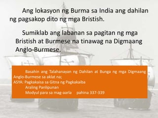 Ang lokasyon ng Burma sa India ang dahilan
ng pagsakop dito ng mga Bristish.
Sumiklab ang labanan sa pagitan ng mga
Bristi...