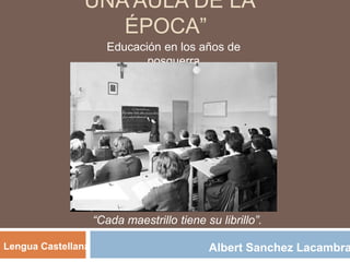 “UNA AULA DE LA
ÉPOCA”
Educación en los años de
posguerra
Albert Sanchez LacambraLengua Castellana
“Cada maestrillo tiene su librillo”.
 