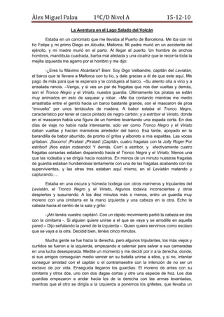 La Aventura en el Lago Salado del Volcán<br />Estaba en un carromato que me llevaba al Puerto de Barcelona. Me iba con mi tío Felipe y mi primo Diego en Alcudia, Mallorca. Mi padre murió en un accidente del ejército, y mi madre murió en el parto. Al llegar al puerto, Un hombre de anchos hombros, mandíbula cuadrada, barba mal afeitada y una cicatriz que le recorría toda la mejilla izquierda me agarro por el hombro y me dijo:<br />-¿Eres tu Máximo Alcántara? Bien: Soy Digo Velbandre, capitán del Leviatán, el barco que te llevara a Mallorca con tu tío, y dale gracias a él de que este aquí. Me pago de más para que te esperara y te condujera al barco. –Su aliento olía a vino y a ensalada rancia. –Venga, y si ves un par de fragatas que nos dan vueltas y demás, son el Tronco Negro y el Viriato, nuestra guardia. Últimamente los piratas se están muy animados en esto de saquear y robar. –Me iba contando mientras me medio arrastraba entre el gentío hacia un barco bastante grande, con el mascaron de proa “envuelto” por unos tentáculos de madera. A babor estaba el Tronco Negro, característico por tener el casco pintado de negro carbón; y a estribor el Viriato, donde en el mascaron había una figura de un hombre levantando una espada corta. En dos días de viaje no había nada interesante, solo ver como Tronco Negro y el Viriato daban vueltas y hacían maniobras alrededor del barco. Esa tarde, apoyado en la barandilla de babor aburrido, de pronto oí gritos y alboroto a mis espaldas. Las voces gritaban: ¡Socorro! ¡Piratas! ¡Piratas! ¡Capitán, cuatro fragatas con la Jolly Roger Por estribor! ¡Nos están rodeando! Y demás. Corrí a estribor, y  efectivamente cuatro fragatas corsarias estaban disparando hacia el Tronco Negro y el Viriato, Menos una que las rodeaba y se dirigía hacia nosotros. En menos de un minuto nuestras fragatas de guardia estaban hundiéndose lentamente con una de las fragatas acabando con los supervivientes, y las otras tres estaban aquí mismo, en el Leviatán matando y capturando….<br />Estaba en una oscura y húmeda bodega con otros marineros y tripulantes del Leviatán, el Tronco Negro y el Viriato, Algunos todavía inconscientes y otros despiertos y susurrando. A los diez minutos más o menos, entro un guardia muy moreno con una cimitarra en la mano izquierda y una cabeza en la otra. Echo la cabeza hacia el centro de la sala y grito:<br />-¡Ahí tenéis vuestro capitán!- Con un rápido movimiento partió la cabeza en dos con la cimitarra -. Si alguien quiere unirse a el que se vaya y se arrodille en aquella pared – Dijo señalando la pared de la izquierda -. Quien quiera servirnos como esclavo que se vaya a la otra. Decidid bien, tenéis cinco minutos.<br />Mucha gente se fue hacia la derecha, pero algunos tripulantes, los más viejos y curtidos se fueron a la izquierda, empezando a calentar para salvar a sus camaradas en una lucha desesperada. Medite un momento y me decidí por ir a la derecha, donde, si sus amigos conseguían medio vencer en su batalla unirse a ellos, y si no, intentar conseguir amistad con el capitán o el contramaestre con la intención de no ser un esclavo de por vida. Enseguida llegaron los guardias: El moreno de antes con su cimitarra y otros dos, uno con dos dagas cortas y otro una especie de hoz. Los dos guardias empezaron a andar hacia los de la derecha con las armas levantadas, mientras que el otro se dirigía a la izquierda a ponernos los grilletes, que llevaba un buen lote atado al cinto .Uno de los guardias de la derecha grito de dolor. El guardia moreno se giro, y vio que el guardia de la hoz tenía la nariz rota, un enorme moratón que le recubría la parte izquierda de la cara, y no paraba de babear sangre, mientras que a el de las dagas le estaban agarrando de los hombros mientras uno de los tripulantes le cogía la cabeza con ambas manos y se la giro en un brusco movimiento. Se oyó un crujido y los tripulantes dejaban caer el cuerpo inerte del guardia mientras se abalanzaban sobre el guardia moreno que grito algo en un extraño idioma. Pensé en lanzarme ahora al ataque, pero vi que el guardia decapitaba con un solo tajo y bajaron otros diez guardias. La causa estaba perdida.<br />Seis días después<br />Llevaba seis días fregando y limpiando la fragata pirata bajo la atenta mirada de un corsario enchaquetado en una antigua chaqueta de oficial ingles de unos cincuenta años, que por lo que había oído era el segundo al mando. Un día, se encontró al capitán del barco, que al pasarle por delante le bramo:<br />-¡¿Tu, quien eres?!<br />-Máximo Alcántara, mi señor.<br />-¿Y que hacías en el barco hacia Mallorca?<br />-Mis padres murieron y me iba con mi tío que vive en Mallorca, mi señor.<br />-¡Deja de decir “mi señor”, me pone nervioso!<br />-Si mi… Si.<br />-Bien… Me has caído bien y no sé porque, y mira que a mi normalmente no me caen bien los esclavos.<br />“Claro, porque no soy un esclavo, imbécil” Pensé.<br />-A, y ya se lo que has pensado, “Yo no soy esclavo”, “Nunca seré esclavo”… Pero en fin, me has caído bien, y SI, eres un esclavo –Dijo mientras echaba a andar-. A y por si de acaso tienes curiosidad, no vamos a saquear, vamos a buscar un tesoro en una isla de la Polinesia llamada “Utopía”. El resto te lo contara el segundo. La “clave” para que te la diga es “Medusa negra”.<br />Comprobé esa historia, y según el segundo al mando, era cierta. Mi amistad con el capitán había empezado<br />La Historia<br />Resulta que, en la isla, había un volcán, apagado y hueco. Solo nos llevaríamos esa fragata, las otras tres seguirían saqueando. Por el volcán, bajaba en espiral un rio. La única pega, el lago estaba muy salado por las sales minerales de las paredes del volcán.<br />Cuarenta-y-ocho días  después…<br />Conseguí, con mi buena vista y también por trabar amistad con el Capitán, ascender a vigilante de cofa, o como un par de graciosos y un medio retrasado me llamaban “El que grita ¡Tierra!”. Estaba mirando con el catalejo, mirando para la posible localización de la esperada Utopía, que según el Capitán, es una isla de una fanega aproximada de extensión con un enorme volcán. Había habido quince falsas alarmas. Me senté, estaba cansado. Cerré los ojos, y pensé en el ataque pirata, de los piratas que ahora eran sus amigos. Se adormilo…Tenia sueño… Y el sueño encontró. <br />Se despertó alarmado por gritos… y truenos. La tripulación gritaba y corría por la cubierta, la lluvia le salpicaba la cara, y entonces, lo impensable pasó… un trueno, no varios, alcanzaron el barco. La fragata pirata sucumbió a los rayos. Un pedazo de madera voló, se choco contra su frente… Y vio al Leviatán agonizar en un traumático sueño.<br />Estaba en una playa, rodeado de pedazos de madera y cadáveres hinchados. Busque algún superviviente, pero solo encontré cadáveres hinchados y caras moradas, pidiendo clemencia a Dios. Y también vi, el volcán con el espiral. Estaba en Utopía. Corrí a la selva, donde recogí unos frutos.<br />Pasaron tres largas semanas sin que nada pasara, hasta que decidió subir el volcán. Subió por un muy pequeño sendero que rodeaba el volcán en espiral, al lado de un caudaloso rio. Al llegar a la cima, me sorprendió ver que el volcán estaba hueco, lleno de agua. Y además supo que buscaban los piratas: un tesoro que brillaba en el fondo del volcán. Al lado del el volcán, había un cartel al lado de una enorme peñón a punto de desplomarse. Al lado había un cartel en ingles, con la tinta medio descorrida, pero conseguí leerlo. Ponía:<br />“Push it to destroy the World” (Empuja-lo para destruir el Mundo). Como no sabía inglés, se me ocurrió empujar la piedra. Reboto sobre el volcán hasta llegar al rio, que destrozo el lateral del rio, igual que al resto del volcán y la ladera del rio. El volcán se estremeció, y se abrió por donde la piedra reboto. Una ola enorme me acogió, arrastrándome al mar. Sentí una repentina inyección de adrenalina, una oleada de pánico, y un desmayo.<br />Estaba otra vez en una playa, pero estaba rodeado de nativos, y para mi suerte, exploradores europeos. Pregunte donde estaba, y me contestaron con parloteos en idiomas que no conocía, pero los europeos tuve que suponer que eran franceses, del sur, porque cuando les hable en catalán, uno o dos me contestaron bien. Me dijeron que estaba en Bora-Bora, y que podría irme a  mi casa en un momento. <br />Otros cincuenta días de bogar por el mar y pasamos al fin por el Estrecho de Gibraltar. En diez días estábamos en Mallorca, donde hacían escala, y donde yo bajaba. El resto se iban al Puerto de Cannes. Mi tío y mi primo estaban en el puerto. Estaba en casa.<br /> <br />