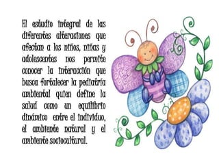 El estudio integral de las
diferentes alteraciones que
afectan a los niños, niñas y
adolescentes nos permite
conocer la interacción que
busca fortalecer la pediatría
ambiental quien define la
salud como un equilibrio
dinámico entre el individuo,
el ambiente natural y el
ambiente sociocultural.
 