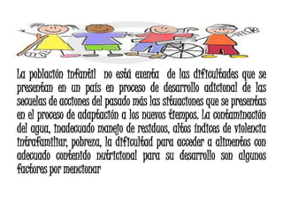 La población infantil no está exenta de las dificultades que se
presentan en un país en proceso de desarrollo adicional de las
secuelas de acciones del pasado más las situaciones que se presentas
en el proceso de adaptación a los nuevos tiempos. La contaminación
del agua, inadecuado manejo de residuos, altos índices de violencia
intrafamiliar, pobreza, la dificultad para acceder a alimentos con
adecuado contenido nutricional para su desarrollo son algunos
factores por mencionar
 