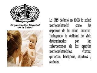 La OMS definió en 1993 la salud
medioambiental como los
aspectos de la salud humana,
incluyendo la calidad de vida
determinados        por        las
interacciones de los agentes
medioambientales,         físicos,
químicos, biológicos, síquicos y
sociales.
 