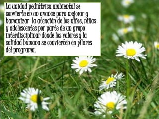 La unidad pediátrica ambiental se
convierte en un avance para mejorar y
humanizar la atención de los niños, niñas
y adolescentes por parte de un grupo
interdisciplinar donde los valores y la
calidad humana se convierten en pilares
del programa.
 