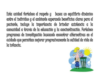 Esta unidad fortalece el respeto y busca un equilibrio dinámico
entre el individuo y el ambiente esperando beneficios claros para el
paciente, incluye la importancia de brindar asistencia a la
comunidad a través de la educación y la concientización. Fortalece
programas de investigación buscando encontrar alternativas en el
cuidado que permitan mejorar progresivamente la calidad de vida de
la infancia.
 
